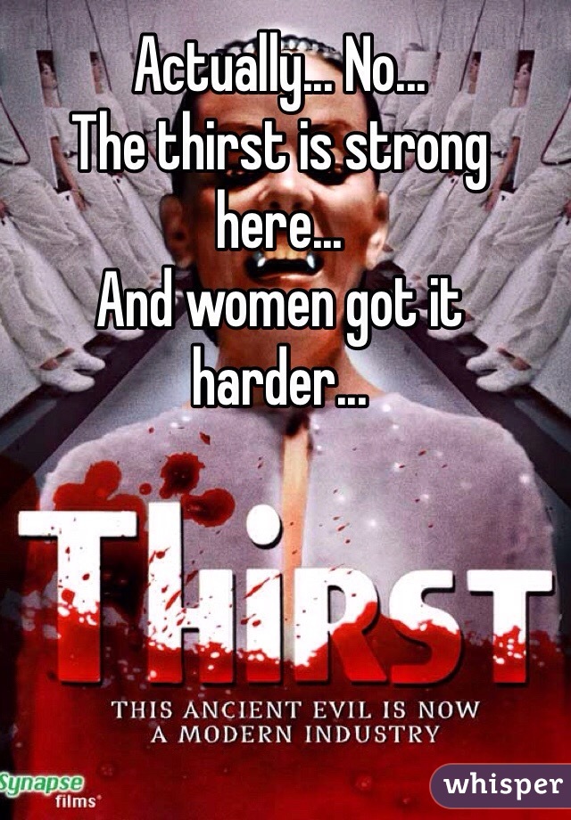 Actually... No...
The thirst is strong here...
And women got it harder...