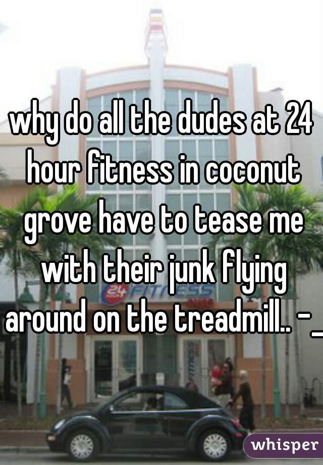 why do all the dudes at 24 hour fitness in coconut grove have to tease me with their junk flying around on the treadmill.. -_-