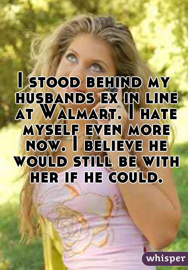 I stood behind my husbands ex in line at Walmart. I hate myself even more now. I believe he would still be with her if he could.