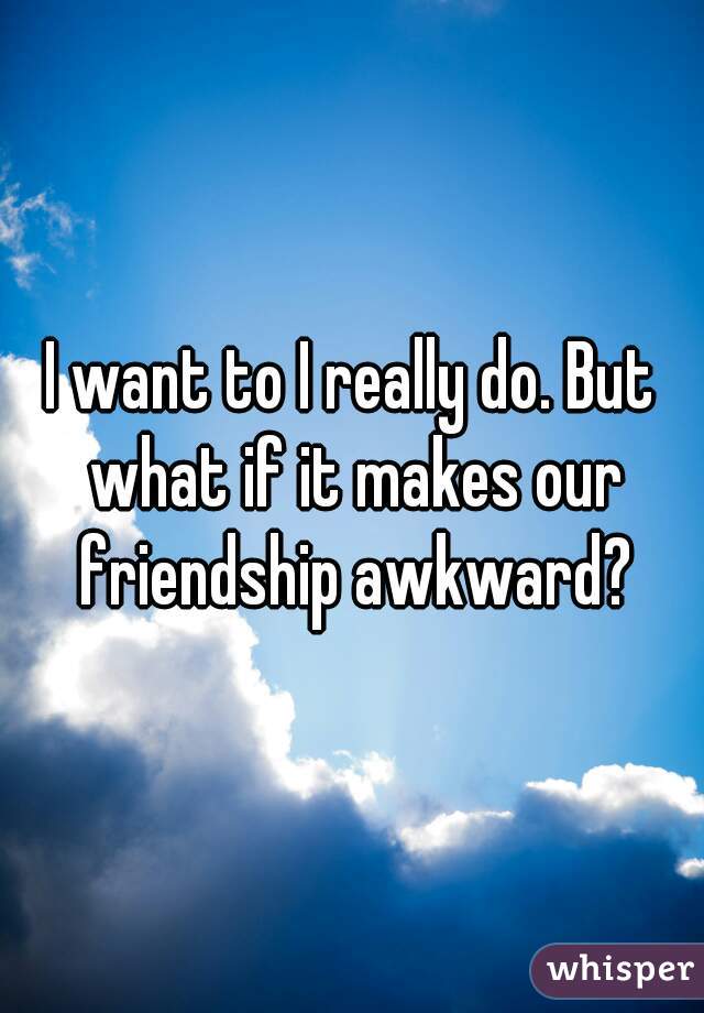 I want to I really do. But what if it makes our friendship awkward?