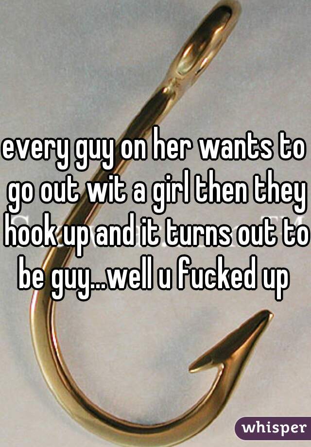 every guy on her wants to go out wit a girl then they hook up and it turns out to be guy...well u fucked up 