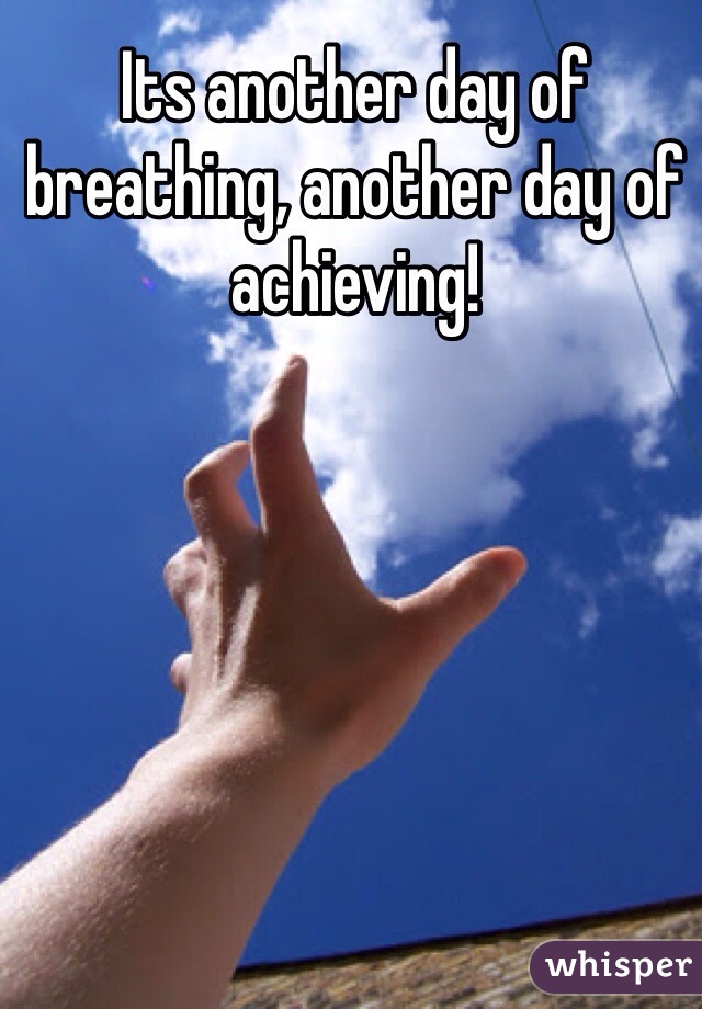 Its another day of breathing, another day of achieving!
