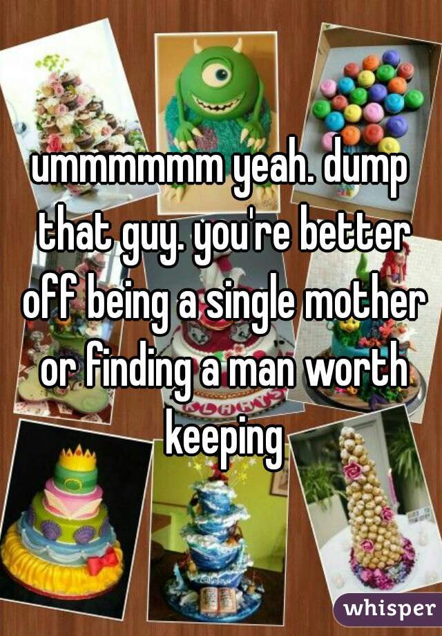 ummmmmm yeah. dump that guy. you're better off being a single mother or finding a man worth keeping