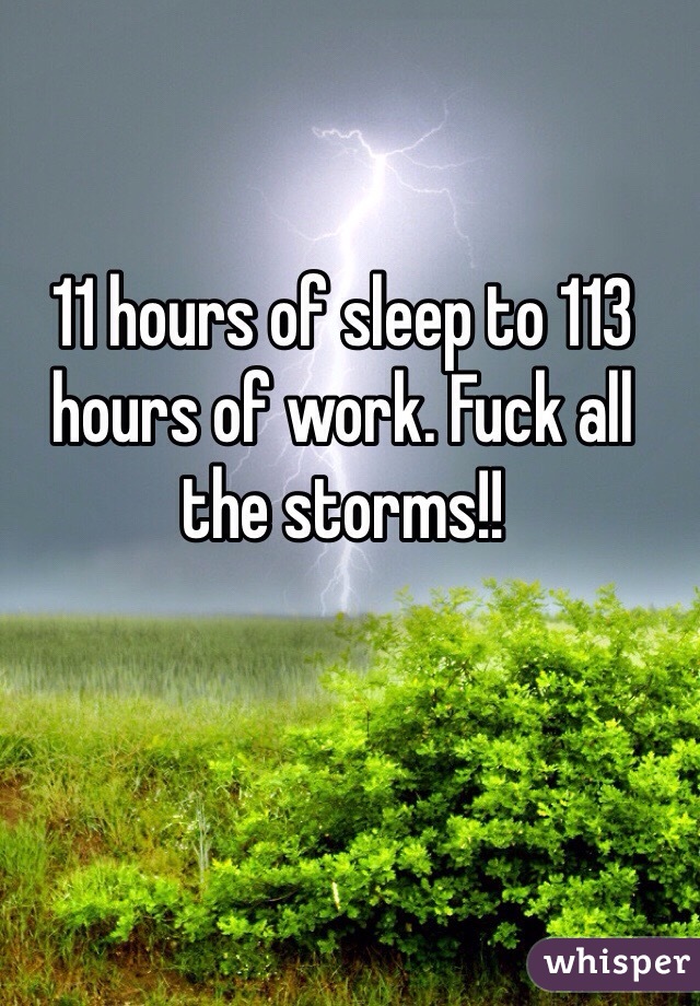 11 hours of sleep to 113 hours of work. Fuck all the storms!! 