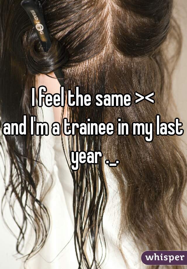I feel the same ><
and I'm a trainee in my last year ._.