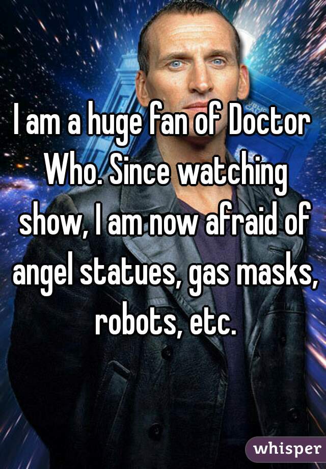 I am a huge fan of Doctor Who. Since watching show, I am now afraid of angel statues, gas masks, robots, etc.