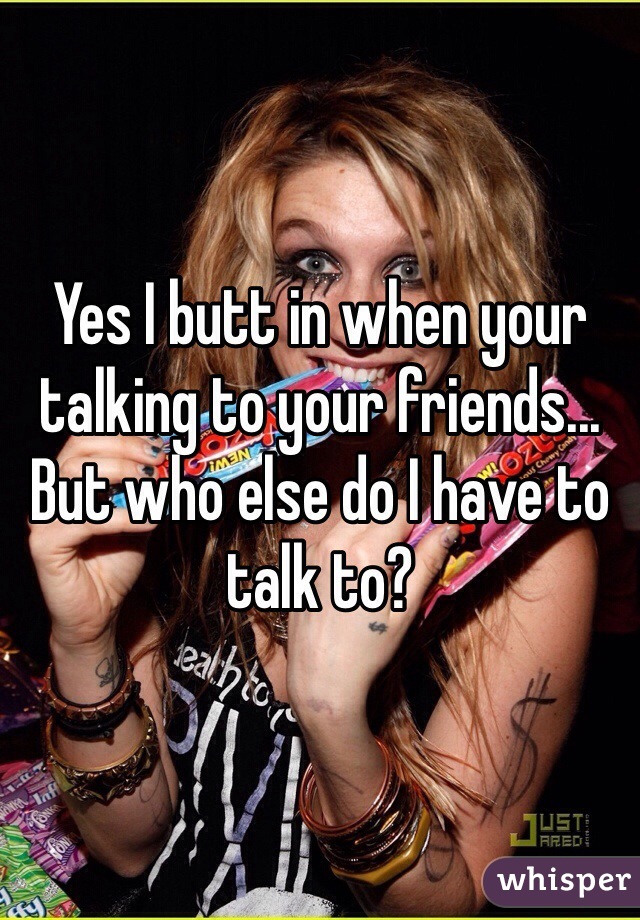 Yes I butt in when your talking to your friends...
But who else do I have to talk to?  