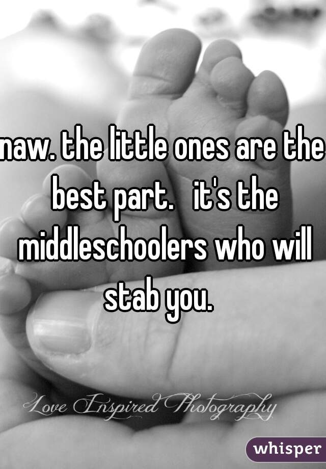 naw. the little ones are the best part.   it's the middleschoolers who will stab you.  
