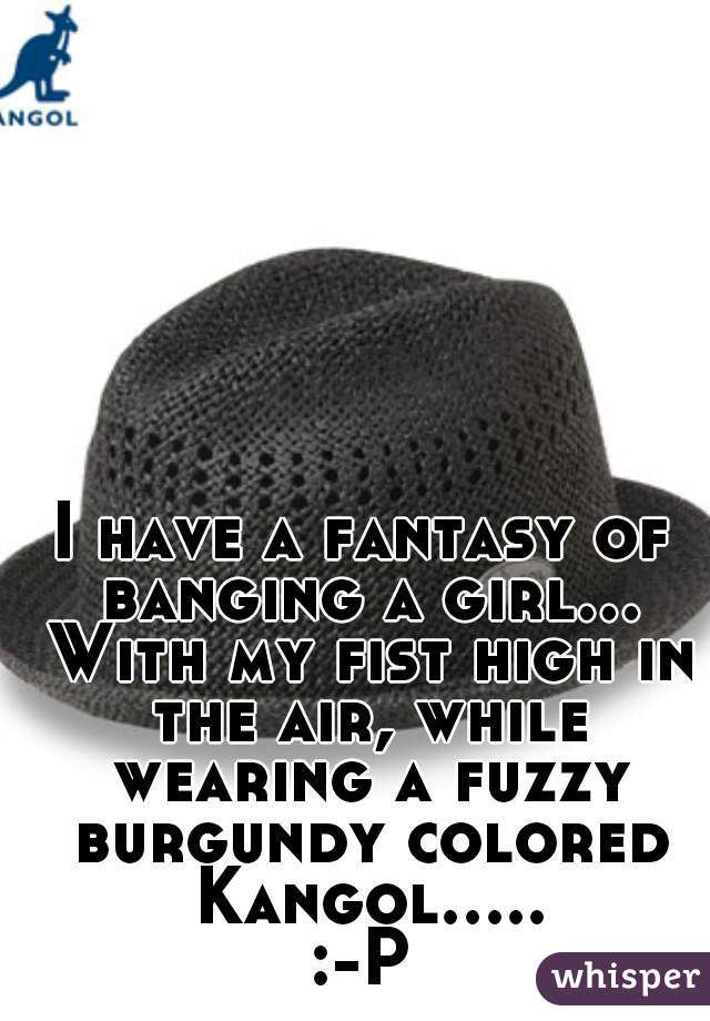 I have a fantasy of banging a girl... With my fist high in the air, while wearing a fuzzy burgundy colored Kangol..... :-P 