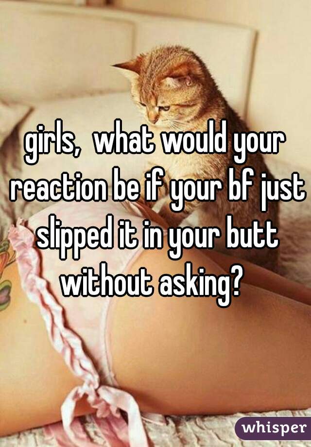 girls,  what would your reaction be if your bf just slipped it in your butt without asking?  