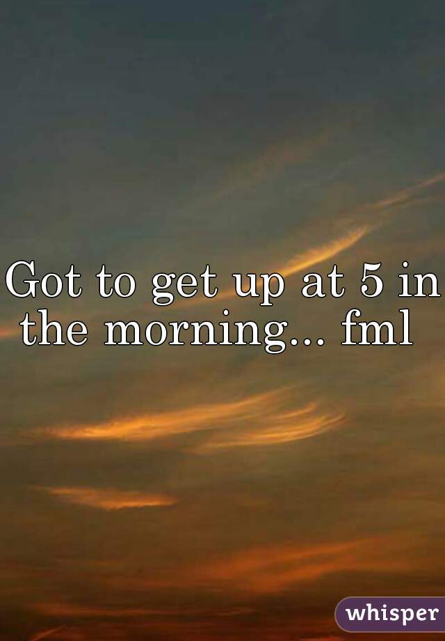 Got to get up at 5 in the morning... fml  