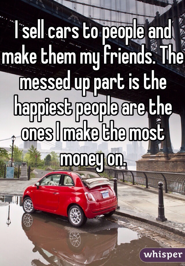 I sell cars to people and make them my friends. The messed up part is the happiest people are the ones I make the most money on.