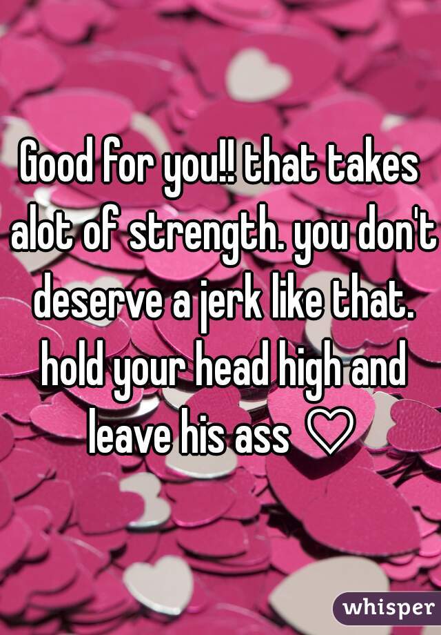 Good for you!! that takes alot of strength. you don't deserve a jerk like that. hold your head high and leave his ass ♡