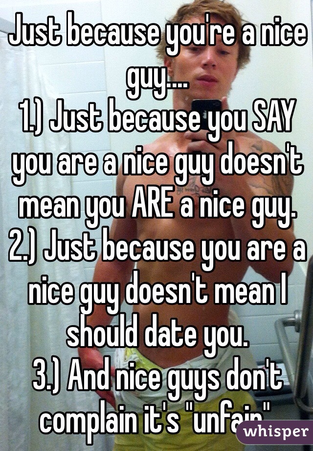 Just because you're a nice guy....
1.) Just because you SAY you are a nice guy doesn't mean you ARE a nice guy.
2.) Just because you are a nice guy doesn't mean I should date you.
3.) And nice guys don't complain it's "unfair".