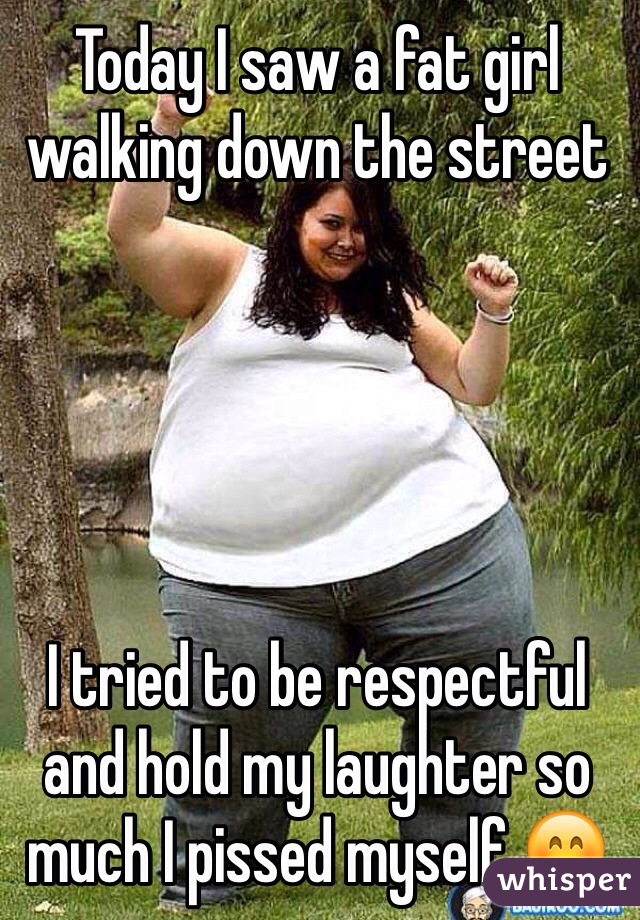 Today I saw a fat girl walking down the street 





I tried to be respectful and hold my laughter so much I pissed myself 😊