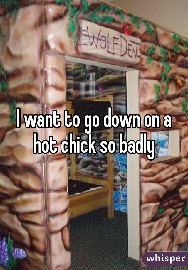 I want to go down on a hot chick so badly