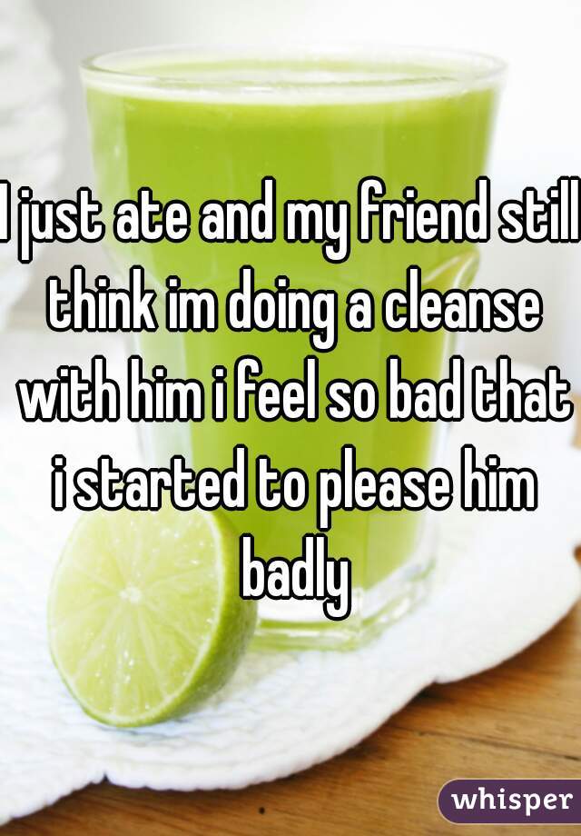 I just ate and my friend still think im doing a cleanse with him i feel so bad that i started to please him badly