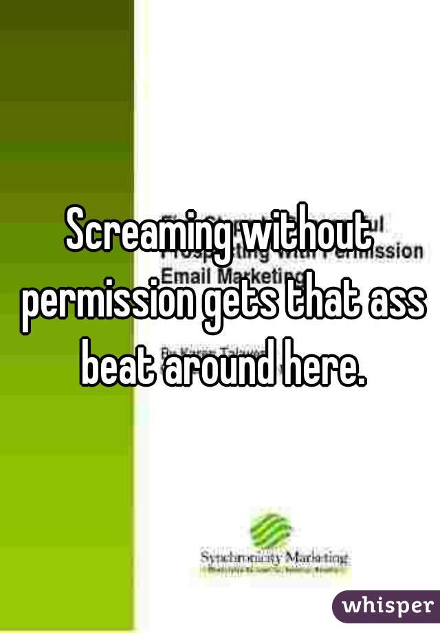 Screaming without permission gets that ass beat around here.