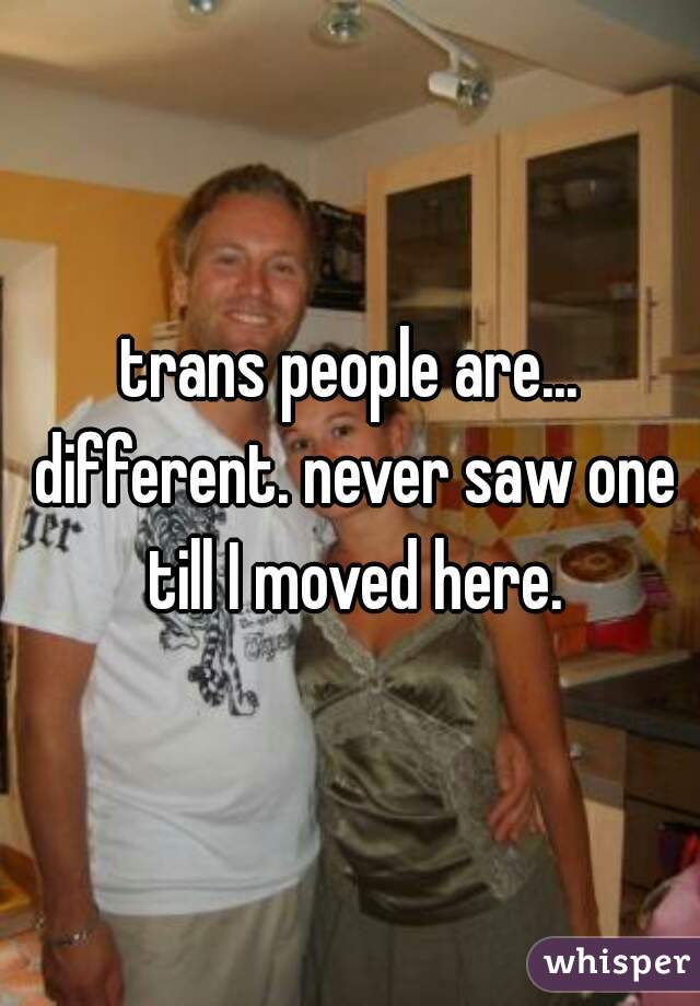 trans people are... different. never saw one till I moved here.
