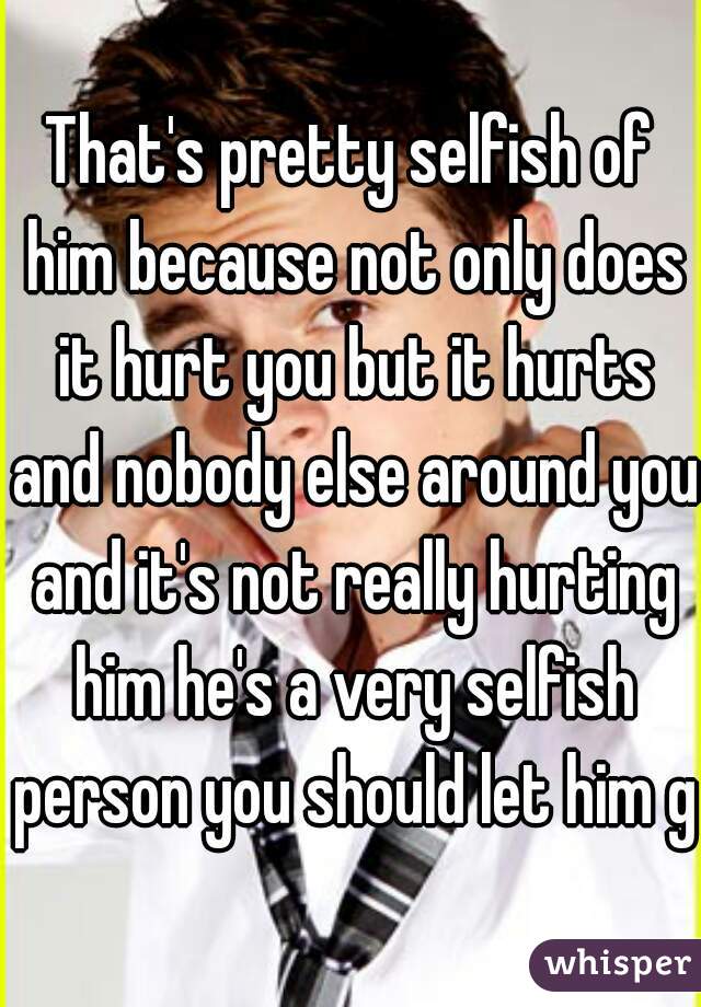 That's pretty selfish of him because not only does it hurt you but it hurts and nobody else around you and it's not really hurting him he's a very selfish person you should let him go