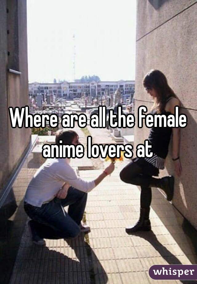 Where are all the female anime lovers at 