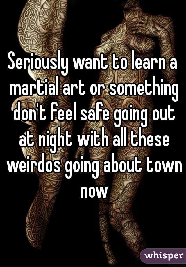 Seriously want to learn a martial art or something don't feel safe going out at night with all these weirdos going about town now