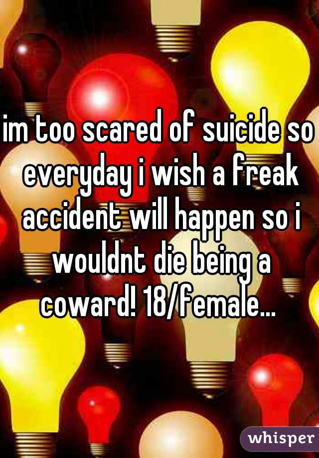im too scared of suicide so everyday i wish a freak accident will happen so i wouldnt die being a coward! 18/female... 