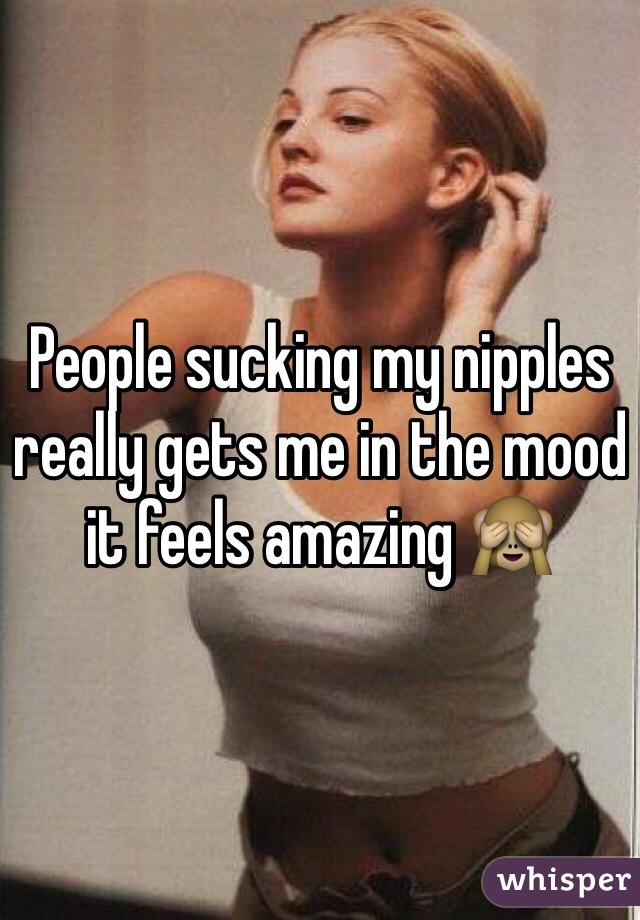 People sucking my nipples really gets me in the mood it feels amazing 🙈