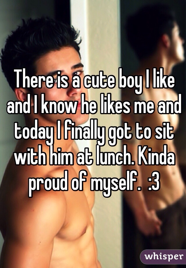 There is a cute boy I like and I know he likes me and today I finally got to sit with him at lunch. Kinda proud of myself.  :3