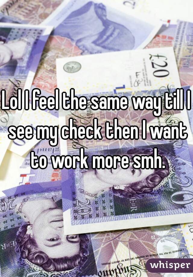 Lol I feel the same way till I see my check then I want to work more smh.