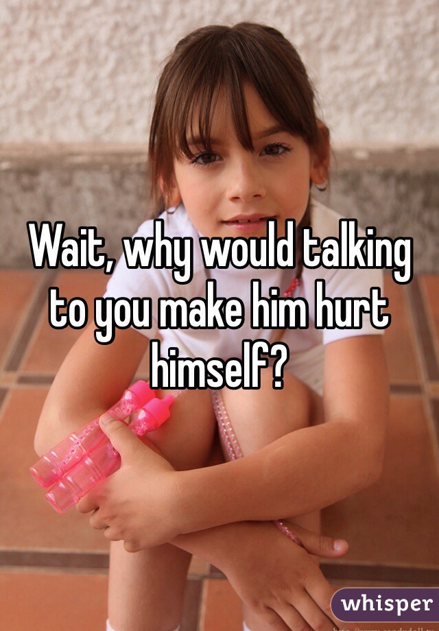 Wait, why would talking to you make him hurt himself?