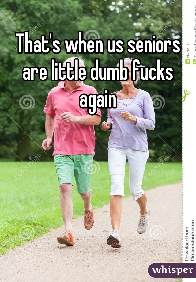 That's when us seniors are little dumb fucks again