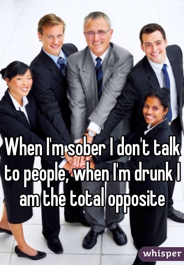 When I'm sober I don't talk to people, when I'm drunk I am the total opposite