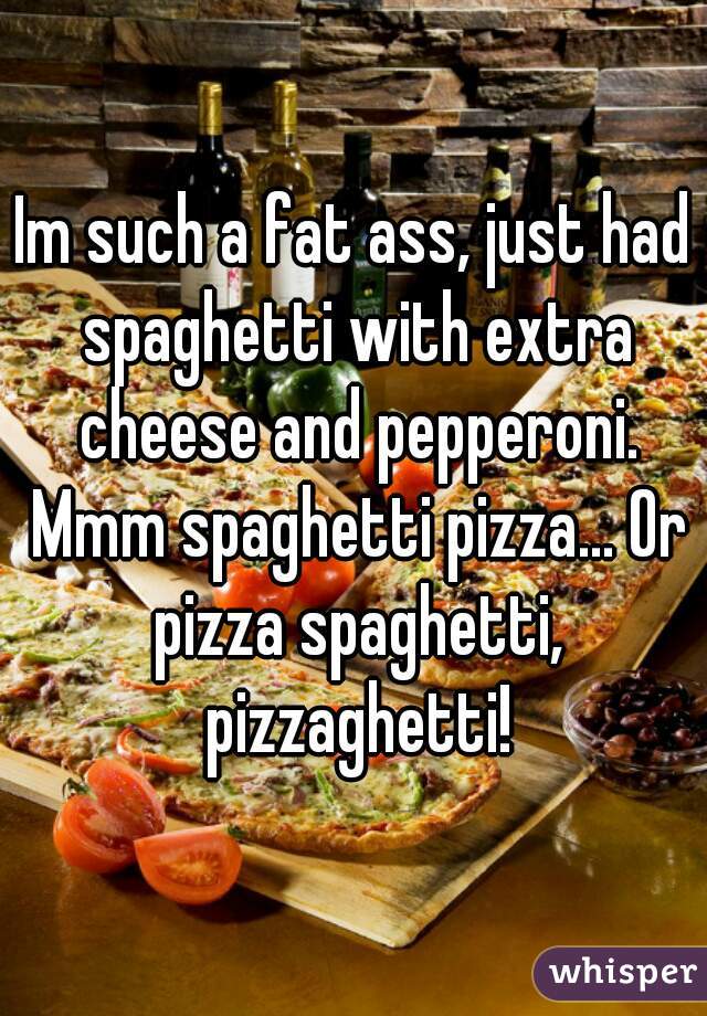 Im such a fat ass, just had spaghetti with extra cheese and pepperoni. Mmm spaghetti pizza... Or pizza spaghetti, pizzaghetti!