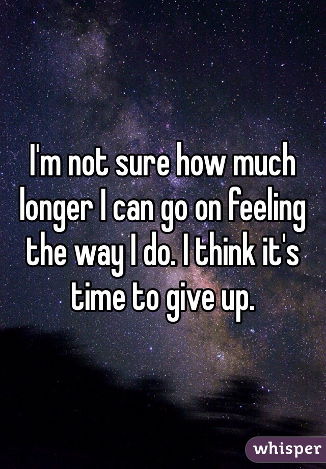 I'm not sure how much longer I can go on feeling the way I do. I think it's time to give up. 