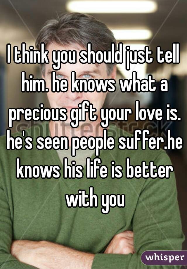 I think you should just tell him. he knows what a precious gift your love is. he's seen people suffer.he knows his life is better with you