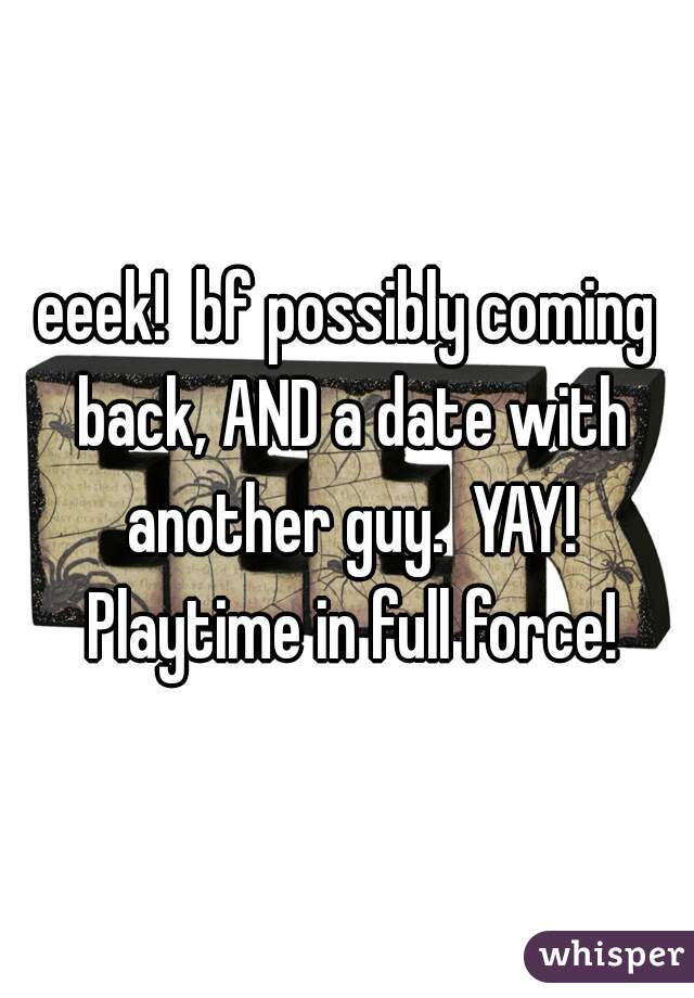 eeek!  bf possibly coming back, AND a date with another guy.  YAY! Playtime in full force!
