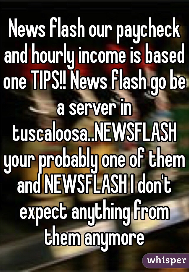 News flash our paycheck and hourly income is based one TIPS!! News flash go be a server in tuscaloosa..NEWSFLASH your probably one of them and NEWSFLASH I don't expect anything from them anymore