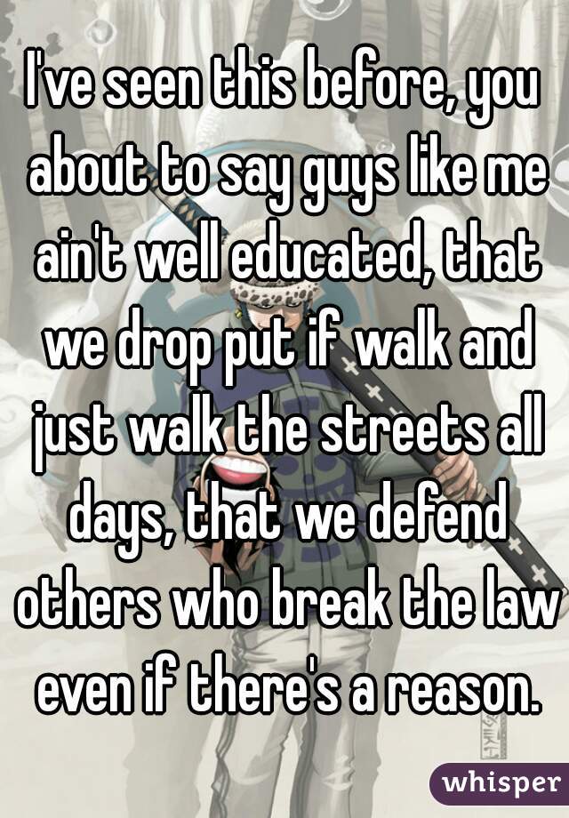 I've seen this before, you about to say guys like me ain't well educated, that we drop put if walk and just walk the streets all days, that we defend others who break the law even if there's a reason.