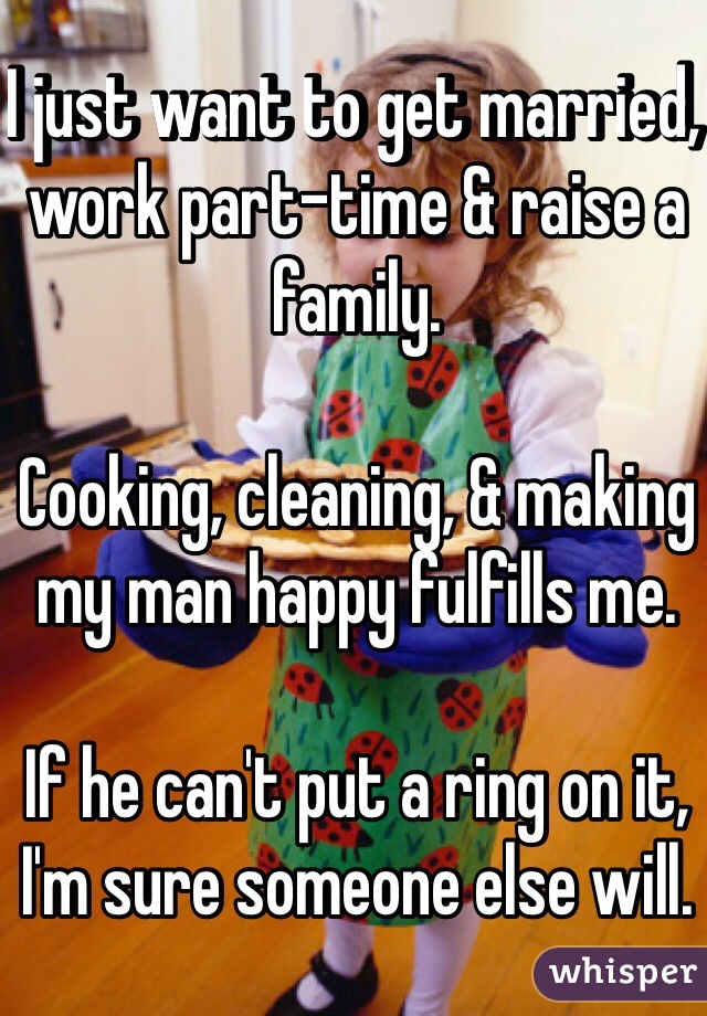 I just want to get married, work part-time & raise a family. 

Cooking, cleaning, & making my man happy fulfills me. 

If he can't put a ring on it, I'm sure someone else will.