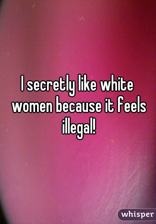 I secretly like white women because it feels illegal!