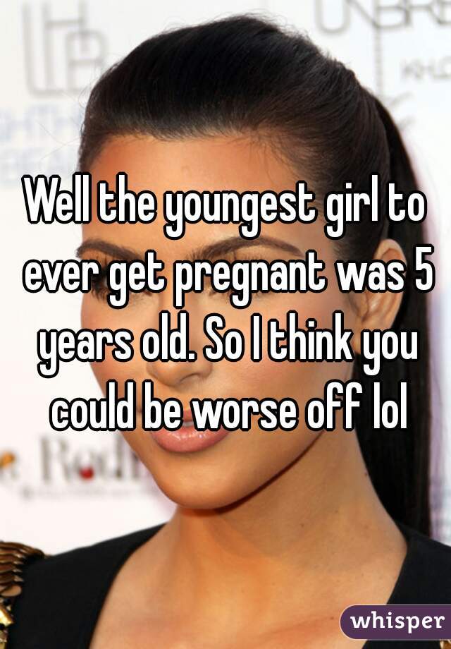 Well the youngest girl to ever get pregnant was 5 years old. So I think you could be worse off lol