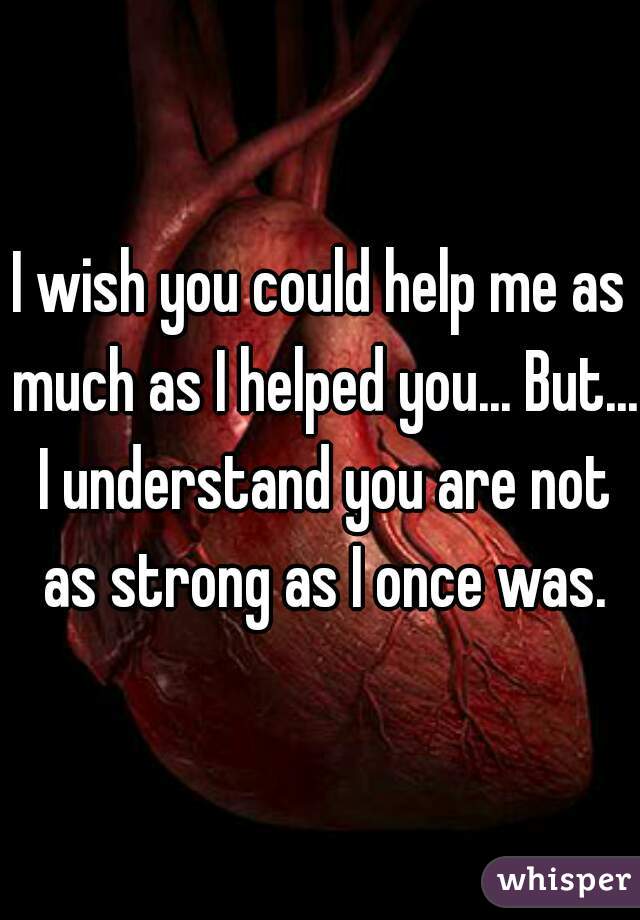 I wish you could help me as much as I helped you... But... I understand you are not as strong as I once was.