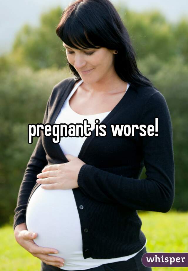 pregnant is worse!