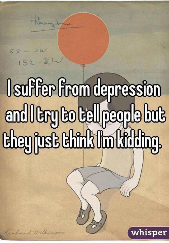 I suffer from depression and I try to tell people but they just think I'm kidding.  
