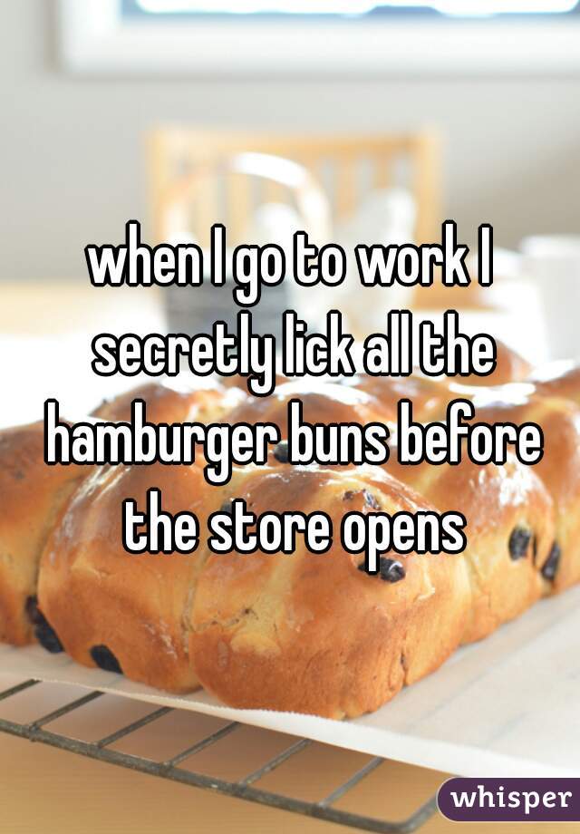 when I go to work I secretly lick all the hamburger buns before the store opens