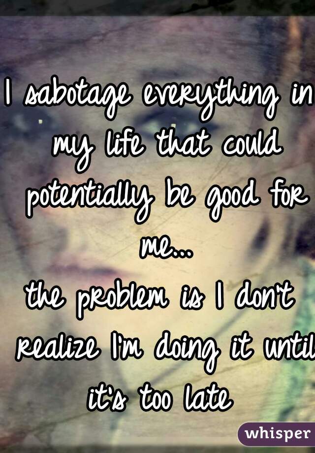 I sabotage everything in my life that could potentially be good for me...
the problem is I don't realize I'm doing it until it's too late 