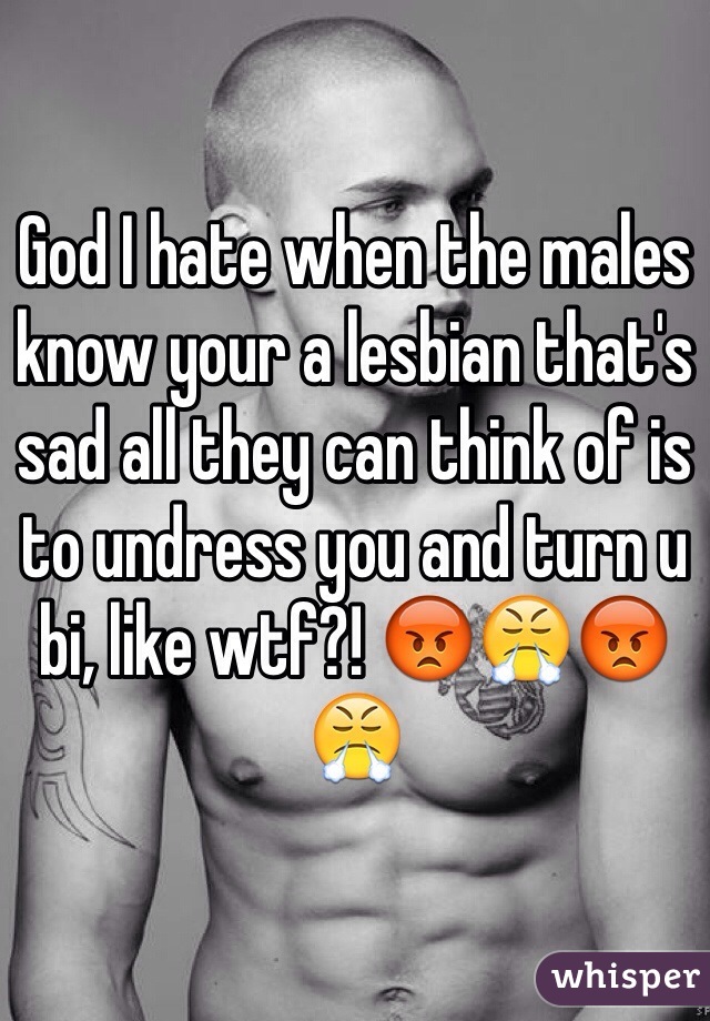 God I hate when the males know your a lesbian that's sad all they can think of is to undress you and turn u bi, like wtf?! 😡😤😡😤