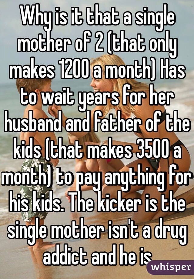 Why is it that a single mother of 2 (that only makes 1200 a month) Has to wait years for her husband and father of the kids (that makes 3500 a month) to pay anything for his kids. The kicker is the single mother isn't a drug addict and he is