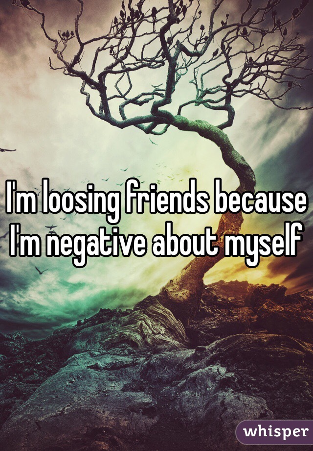 I'm loosing friends because I'm negative about myself 